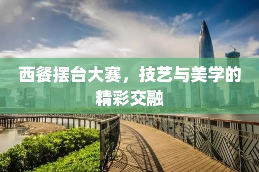 西餐摆台大赛，技艺与美学的精彩交融