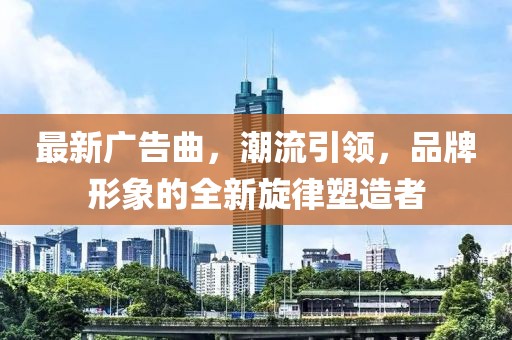 最新广告曲，潮流引领，品牌形象的全新旋律塑造者