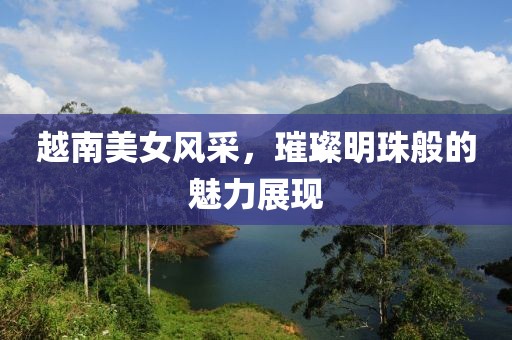 越南美女风采，璀璨明珠般的魅力展现