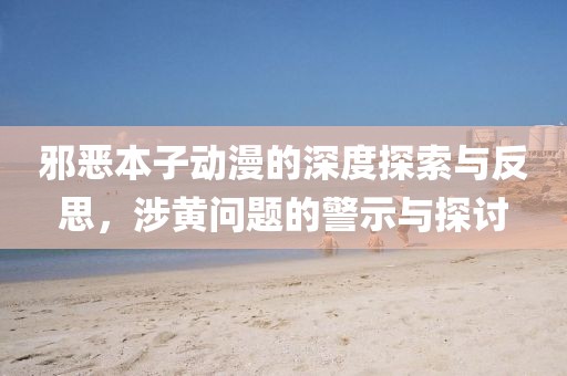 邪恶本子动漫的深度探索与反思，涉黄问题的警示与探讨