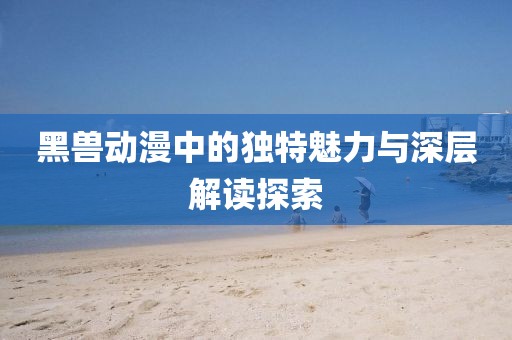 黑兽动漫中的独特魅力与深层解读探索
