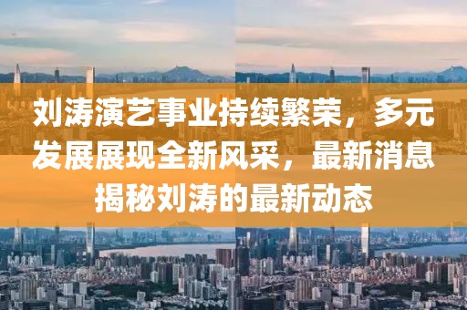刘涛演艺事业持续繁荣，多元发展展现全新风采，最新消息揭秘刘涛的最新动态