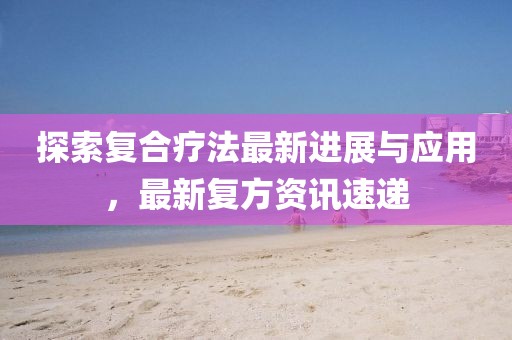 探索复合疗法最新进展与应用，最新复方资讯速递