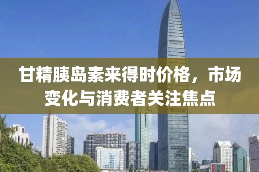 甘精胰岛素来得时价格，市场变化与消费者关注焦点