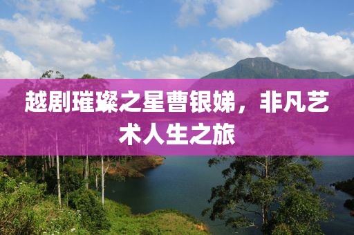 越剧璀璨之星曹银娣，非凡艺术人生之旅