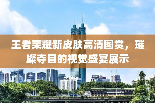王者荣耀新皮肤高清图赏，璀璨夺目的视觉盛宴展示