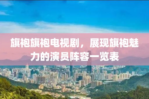 旗袍旗袍电视剧，展现旗袍魅力的演员阵容一览表