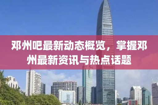 邓州吧最新动态概览，掌握邓州最新资讯与热点话题