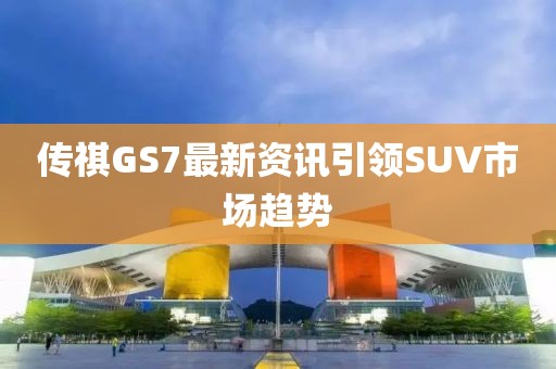 传祺GS7最新资讯引领SUV市场趋势