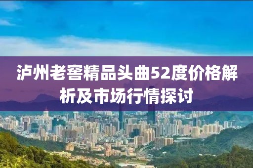 泸州老窖精品头曲52度价格解析及市场行情探讨