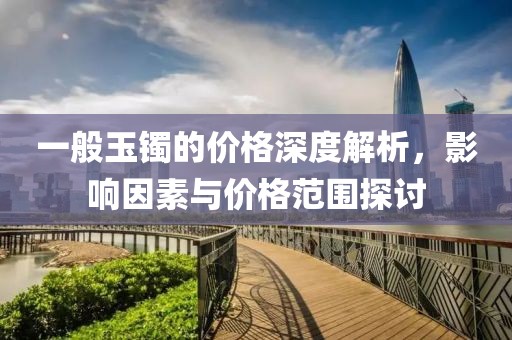 一般玉镯的价格深度解析，影响因素与价格范围探讨
