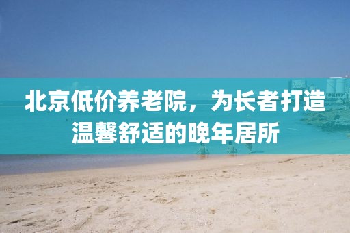 北京低价养老院，为长者打造温馨舒适的晚年居所