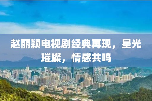 赵丽颖电视剧经典再现，星光璀璨，情感共鸣