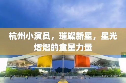 杭州小演员，璀璨新星，星光熠熠的童星力量