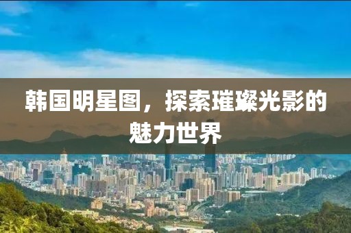 韩国明星图，探索璀璨光影的魅力世界