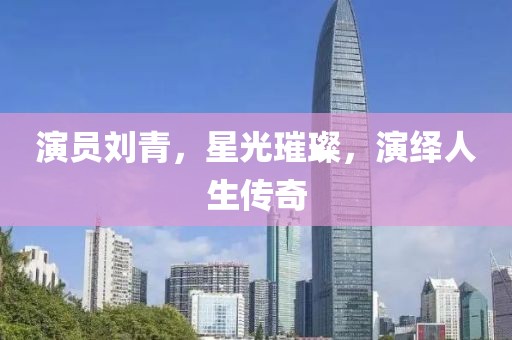 演员刘青，星光璀璨，演绎人生传奇