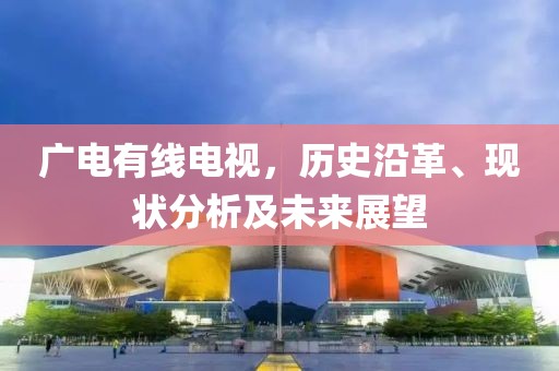 广电有线电视，历史沿革、现状分析及未来展望