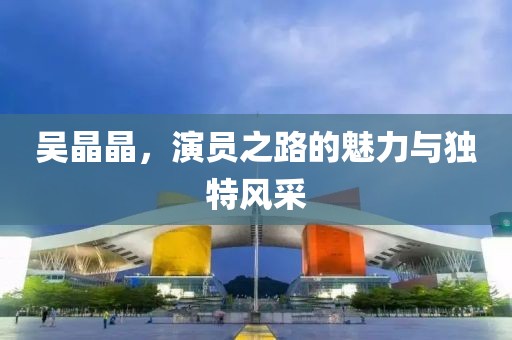 吴晶晶，演员之路的魅力与独特风采