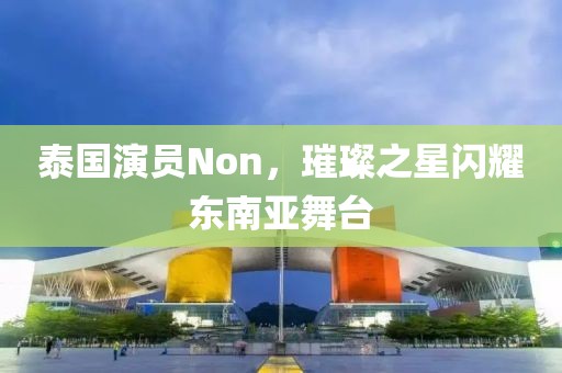泰国演员Non，璀璨之星闪耀东南亚舞台