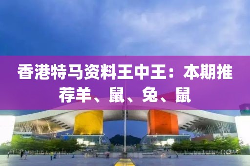 香港特马资料王中王：本期推荐羊、鼠、兔、鼠