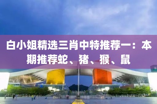 白小姐精选三肖中特推荐一：本期推荐蛇、猪、猴、鼠