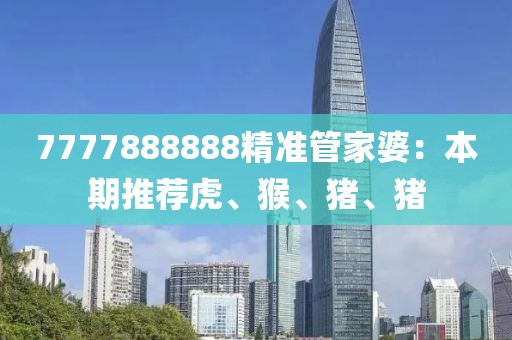 7777888888精准管家婆：本期推荐虎、猴、猪、猪