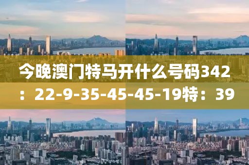 今晚澳门特马开什么号码342：22-9-35-45-45-19特：39