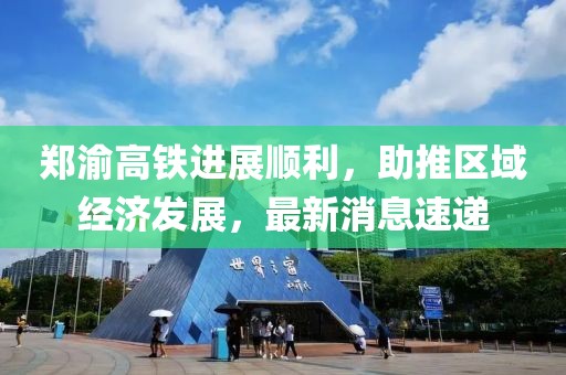 郑渝高铁进展顺利，助推区域经济发展，最新消息速递