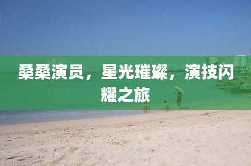 桑桑演员，星光璀璨，演技闪耀之旅