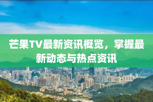 芒果TV最新资讯概览，掌握最新动态与热点资讯