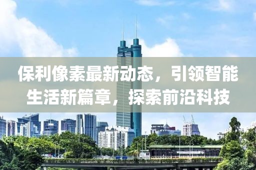 保利像素最新动态，引领智能生活新篇章，探索前沿科技