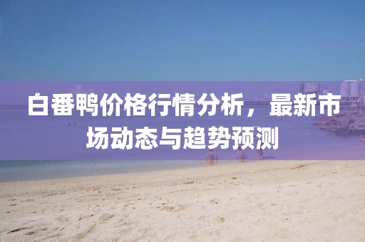 白番鸭价格行情分析，最新市场动态与趋势预测