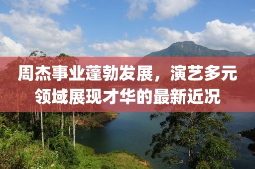 周杰事业蓬勃发展，演艺多元领域展现才华的最新近况