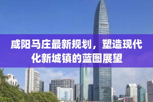 咸阳马庄最新规划，塑造现代化新城镇的蓝图展望
