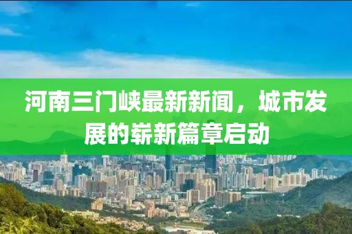 河南三门峡最新新闻，城市发展的崭新篇章启动