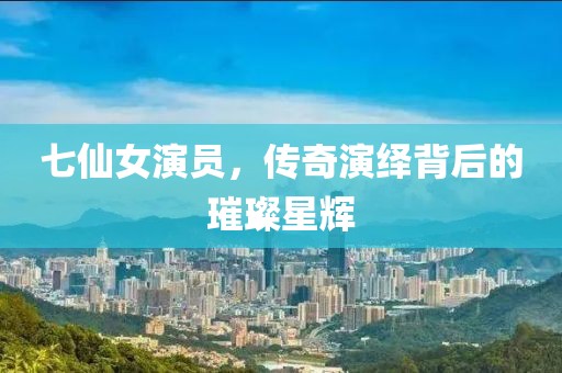 七仙女演员，传奇演绎背后的璀璨星辉