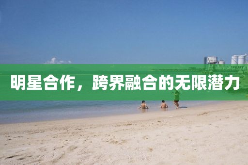 明星合作，跨界融合的无限潜力