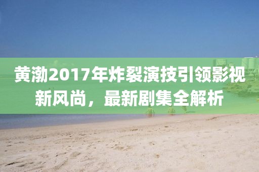 黄渤2017年炸裂演技引领影视新风尚，最新剧集全解析