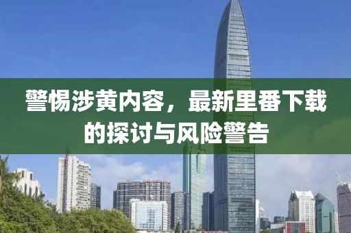警惕涉黄内容，最新里番下载的探讨与风险警告