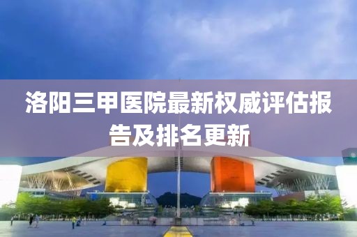 洛阳三甲医院最新权威评估报告及排名更新