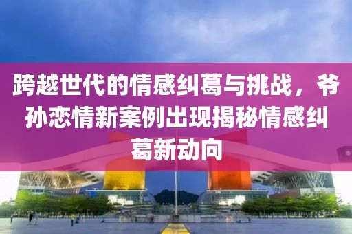 跨越世代的情感纠葛与挑战，爷孙恋情新案例出现揭秘情感纠葛新动向