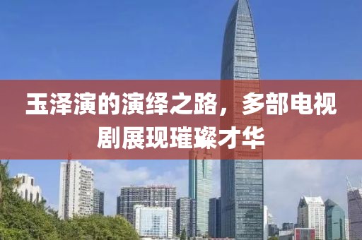 玉泽演的演绎之路，多部电视剧展现璀璨才华