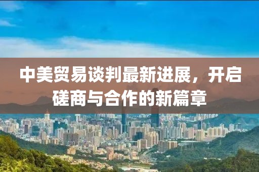 中美贸易谈判最新进展，开启磋商与合作的新篇章