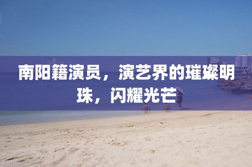 南阳籍演员，演艺界的璀璨明珠，闪耀光芒