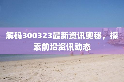 解码300323最新资讯奥秘，探索前沿资讯动态