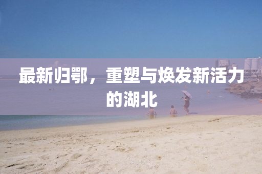 最新归鄂，重塑与焕发新活力的湖北