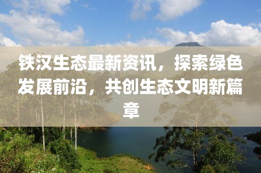 铁汉生态最新资讯，探索绿色发展前沿，共创生态文明新篇章