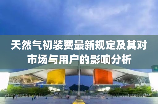 天然气初装费最新规定及其对市场与用户的影响分析
