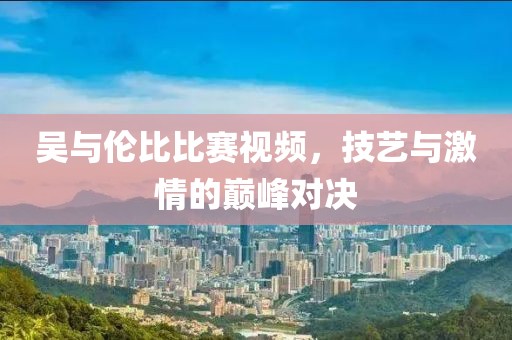 吴与伦比比赛视频，技艺与激情的巅峰对决