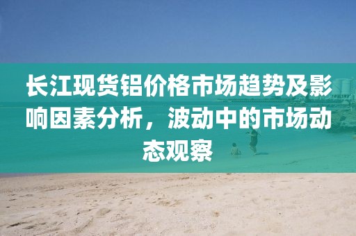 长江现货铝价格市场趋势及影响因素分析，波动中的市场动态观察